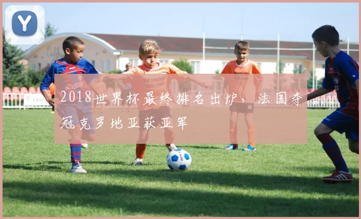 2018世界杯最终排名出炉,法国夺冠克罗地亚获亚军