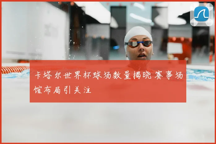 卡塔尔世界杯球场数量揭晓 赛事场馆布局引关注