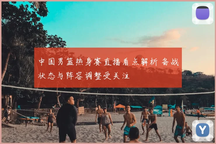 中国男篮热身赛直播看点解析 备战状态与阵容调整受关注