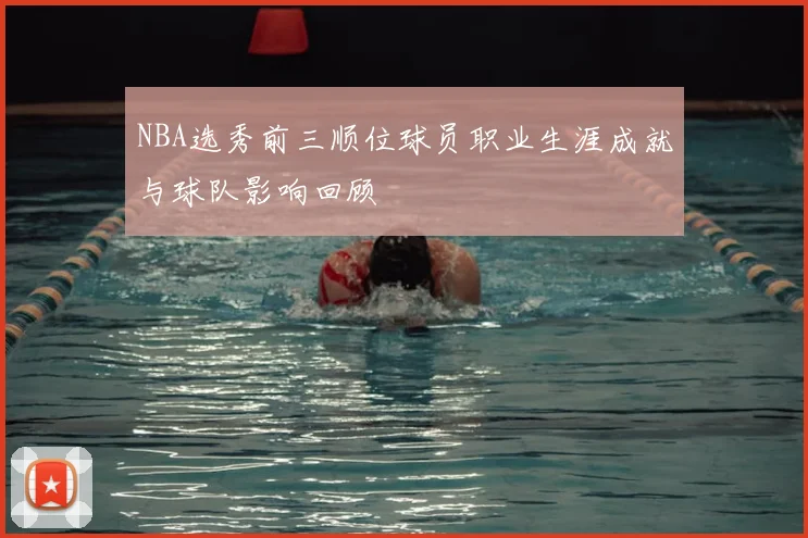NBA选秀前三顺位球员职业生涯成就与球队影响回顾