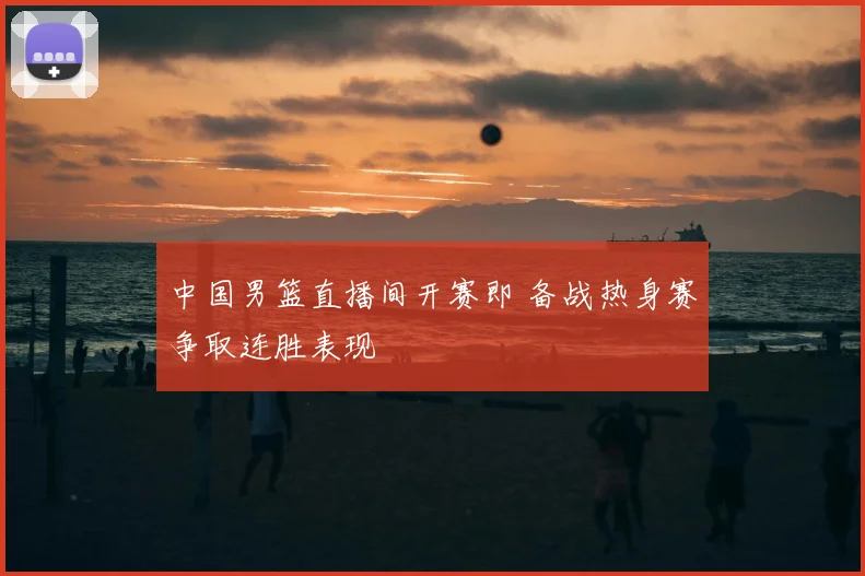 中国男篮直播间开赛即 备战热身赛争取连胜表现