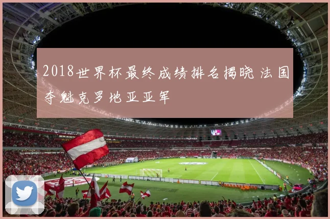 2018世界杯最终成绩排名揭晓 法国夺魁克罗地亚亚军