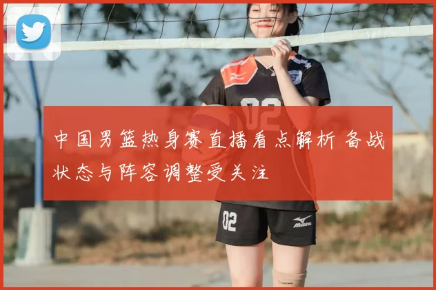 中国男篮热身赛直播看点解析 备战状态与阵容调整受关注