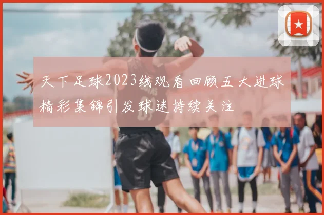 天下足球2023线观看回顾五大进球精彩集锦引发球迷持续关注