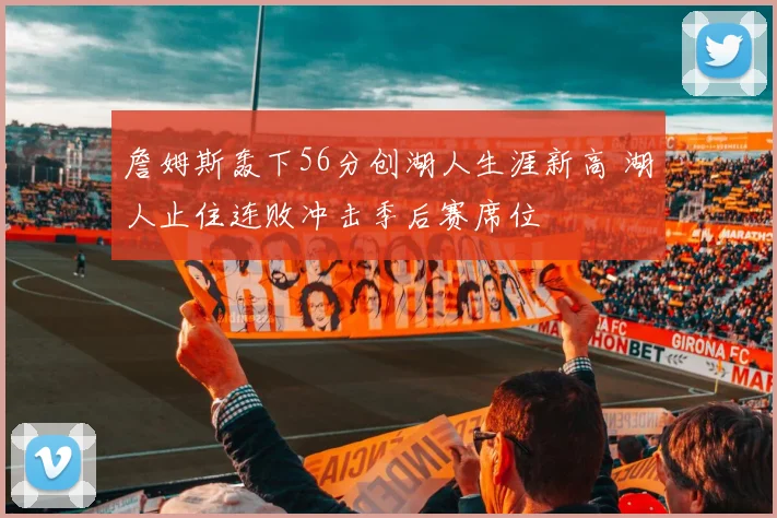 詹姆斯轰下56分创湖人生涯新高 湖人止住连败冲击季后赛席位