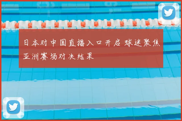 日本对中国直播入口开启 球迷聚焦亚洲赛场对决结果