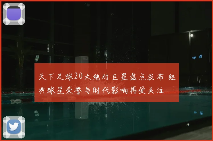 天下足球20大绝对巨星盘点发布 经典球星荣誉与时代影响再受关注