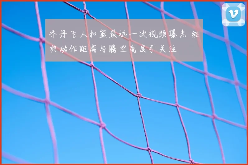 乔丹飞人扣篮最远一次视频曝光 经典动作距离与腾空高度引关注