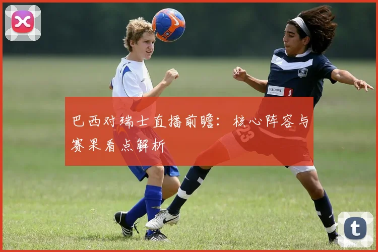 巴西对瑞士直播前瞻：核心阵容与赛果看点解析