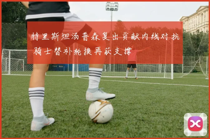 特里斯坦汤普森复出贡献内线对抗 骑士替补轮换再获支撑