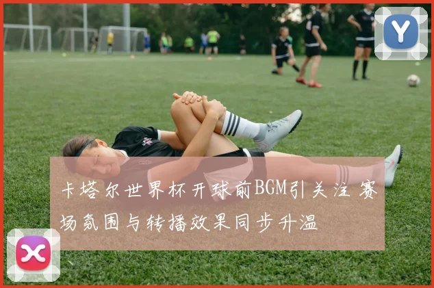 卡塔尔世界杯开球前BGM引关注 赛场氛围与转播效果同步升温