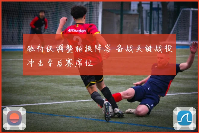 独行侠调整轮换阵容 备战关键战役冲击季后赛席位