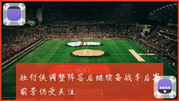 独行侠调整阵容后继续备战季后赛前景仍受关注