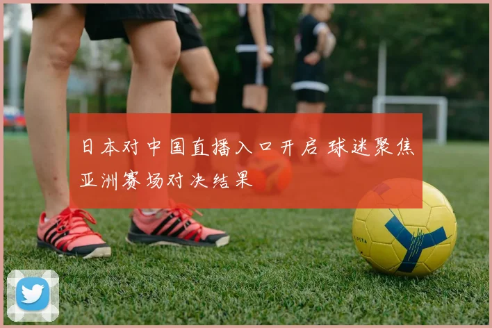 日本对中国直播入口开启 球迷聚焦亚洲赛场对决结果