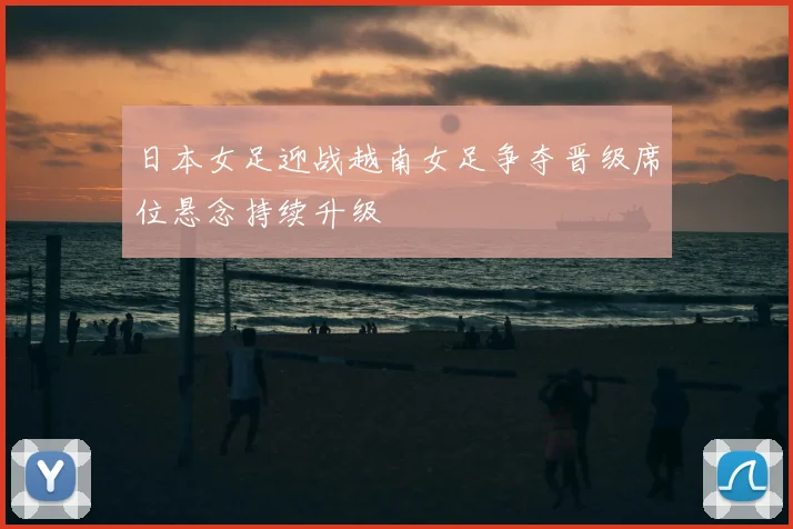 日本女足迎战越南女足争夺晋级席位悬念持续升级