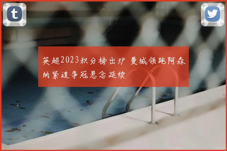 英超2023积分榜出炉 曼城领跑阿森纳紧追争冠悬念延续