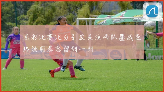 竞彩比赛比分引发关注两队鏖战至终场前悬念留到一刻