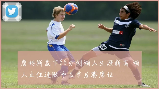 詹姆斯轰下56分创湖人生涯新高 湖人止住连败冲击季后赛席位