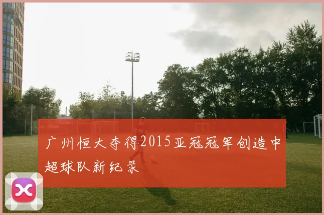 广州恒大夺得2015亚冠冠军创造中超球队新纪录