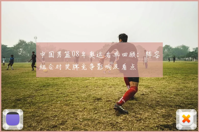中国男篮08年奥运名单回顾：阵容组合对奖牌竞争影响及看点
