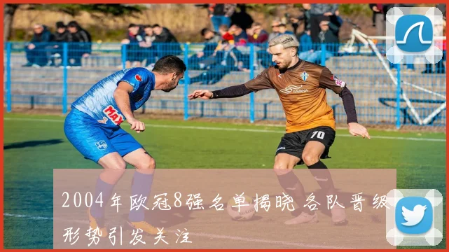 2004年欧冠8强名单揭晓 各队晋级形势引发关注