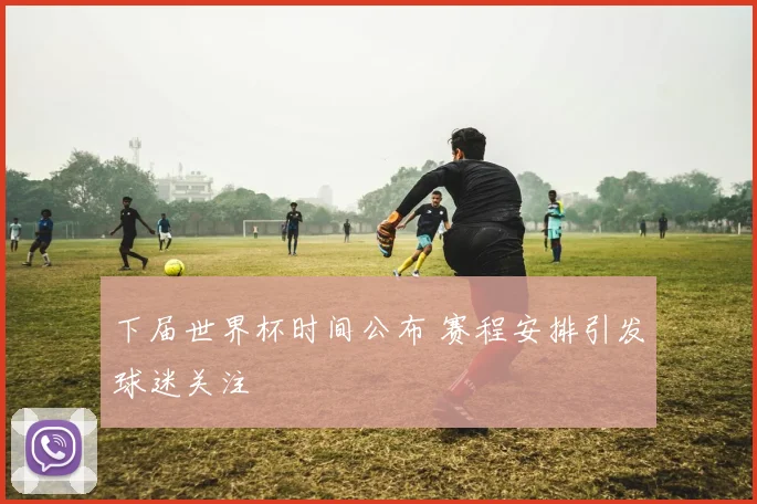 下届世界杯时间公布 赛程安排引发球迷关注