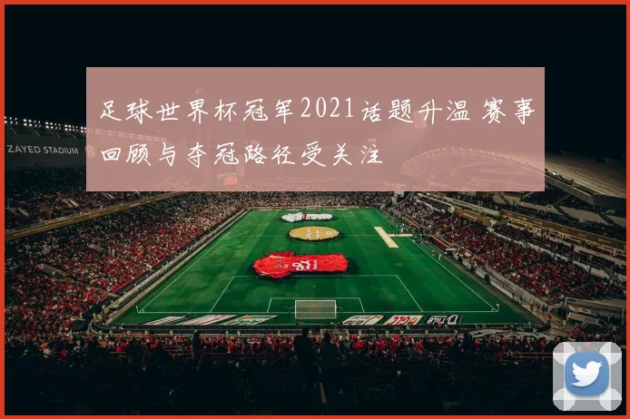 足球世界杯冠军2021话题升温 赛事回顾与夺冠路径受关注