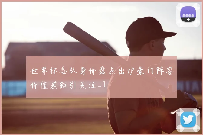 世界杯各队身价盘点出炉豪门阵容价值差距引关注_1