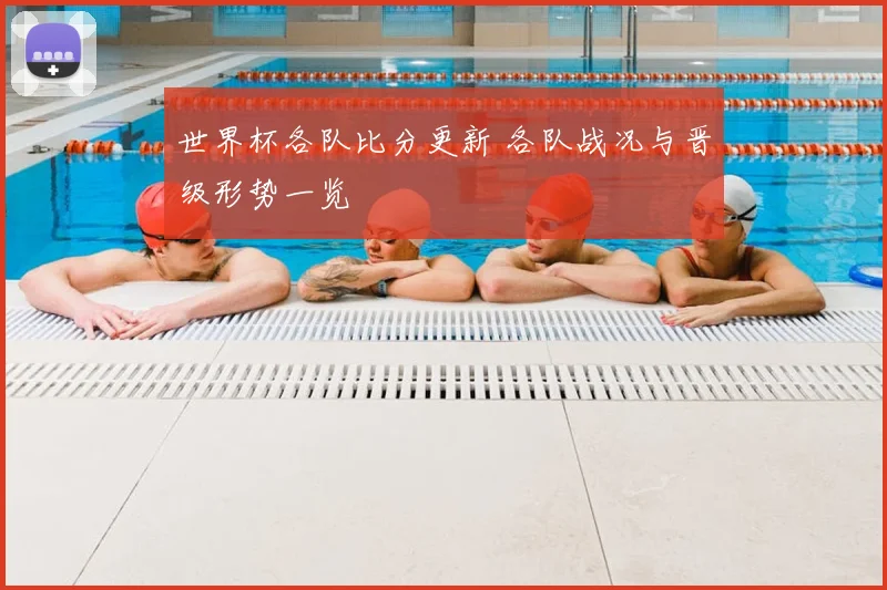 世界杯各队比分更新 各队战况与晋级形势一览