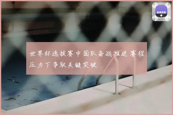 世界杯选拔赛中国队备战推进 赛程压力下争取关键突破