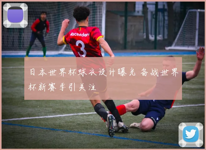 日本世界杯球衣设计曝光 备战世界杯新赛季引关注