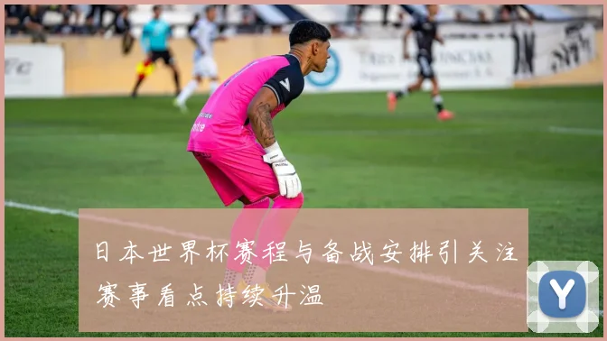 日本世界杯赛程与备战安排引关注 赛事看点持续升温