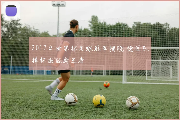 2017年世界杯足球冠军揭晓 德国队捧杯成就新王者