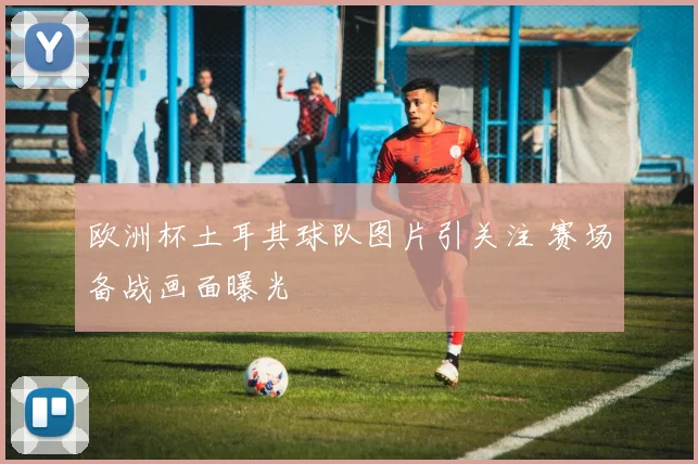 欧洲杯土耳其球队图片引关注 赛场备战画面曝光