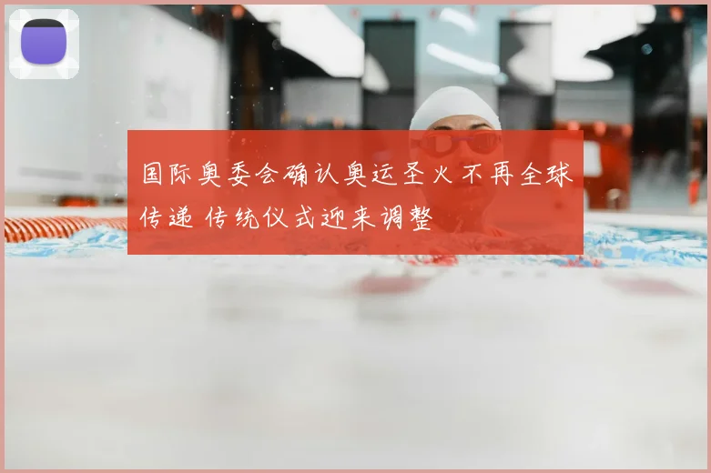 国际奥委会确认奥运圣火不再全球传递 传统仪式迎来调整